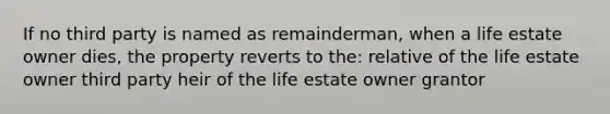 If no third party is named as remainderman, when a life estate owner dies, the property reverts to the: relative of the life estate owner third party heir of the life estate owner grantor