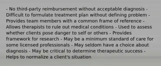 - No third-party reimbursement without acceptable diagnosis - Difficult to formulate treatment plan without defining problem - Provides team members with a common frame of reference - Allows therapists to rule out medical conditions - Used to assess whether clients pose danger to self or others - Provides framework for research - May be a minimum standard of care for some licensed professionals - May seldom have a choice about diagnosis - May be critical to determine therapeutic success - Helps to normalize a client's situation