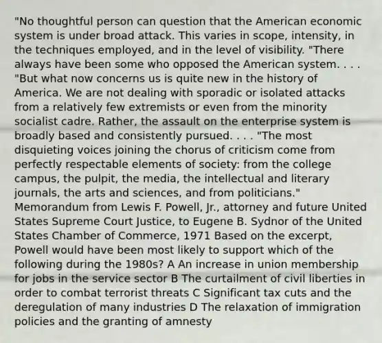 "No thoughtful person can question that the American economic system is under broad attack. This varies in scope, intensity, in the techniques employed, and in the level of visibility. "There always have been some who opposed the American system. . . . "But what now concerns us is quite new in the history of America. We are not dealing with sporadic or isolated attacks from a relatively few extremists or even from the minority socialist cadre. Rather, the assault on the enterprise system is broadly based and consistently pursued. . . . "The most disquieting voices joining the chorus of criticism come from perfectly respectable elements of society: from the college campus, the pulpit, the media, the intellectual and literary journals, the arts and sciences, and from politicians." Memorandum from Lewis F. Powell, Jr., attorney and future United States Supreme Court Justice, to Eugene B. Sydnor of the United States Chamber of Commerce, 1971 Based on the excerpt, Powell would have been most likely to support which of the following during the 1980s? A An increase in union membership for jobs in the service sector B The curtailment of civil liberties in order to combat terrorist threats C Significant tax cuts and the deregulation of many industries D The relaxation of immigration policies and the granting of amnesty