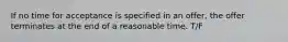 If no time for acceptance is specified in an offer, the offer terminates at the end of a reasonable time. T/F