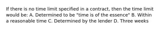 If there is no time limit specified in a contract, then the time limit would be: A. Determined to be "time is of the essence" B. Within a reasonable time C. Determined by the lender D. Three weeks