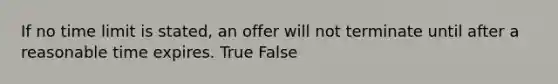 If no time limit is stated, an offer will not terminate until after a reasonable time expires. True False