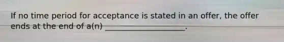 If no time period for acceptance is stated in an offer, the offer ends at the end of a(n) ____________________.