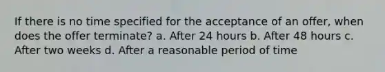 If there is no time specified for the acceptance of an offer, when does the offer terminate? a. After 24 hours b. After 48 hours c. After two weeks d. After a reasonable period of time