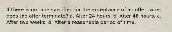 If there is no time specified for the acceptance of an offer, when does the offer terminate? a. After 24 hours. b. After 48 hours. c. After two weeks. d. After a reasonable period of time.