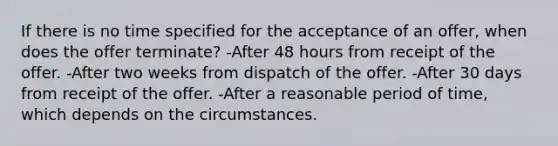 If there is no time specified for the acceptance of an offer, when does the offer terminate? -After 48 hours from receipt of the offer. -After two weeks from dispatch of the offer. -After 30 days from receipt of the offer. -After a reasonable period of time, which depends on the circumstances.