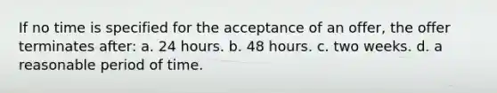 If no time is specified for the acceptance of an offer, the offer terminates after: a. 24 hours. b. 48 hours. c. two weeks. d. a reasonable period of time.