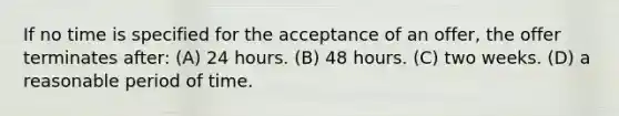 If no time is specified for the acceptance of an offer, the offer terminates after: (A) 24 hours. (B) 48 hours. (C) two weeks. (D) a reasonable period of time.