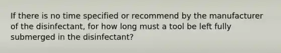 If there is no time specified or recommend by the manufacturer of the disinfectant, for how long must a tool be left fully submerged in the disinfectant?