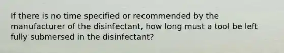 If there is no time specified or recommended by the manufacturer of the disinfectant, how long must a tool be left fully submersed in the disinfectant?