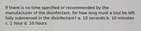 If there is no time specified or recommended by the manufacturer of the disinfectant, for how long must a tool be left fully submersed in the disinfectant? a. 10 seconds b. 10 minutes c. 1 hour d. 10 hours