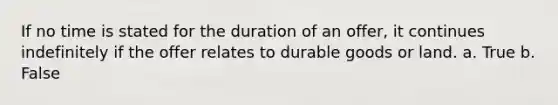 If no time is stated for the duration of an offer, it continues indefinitely if the offer relates to durable goods or land. a. True b. False