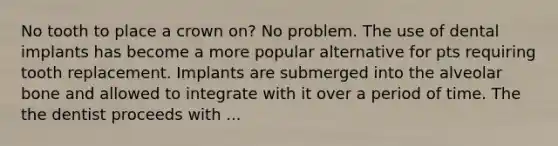 No tooth to place a crown on? No problem. The use of dental implants has become a more popular alternative for pts requiring tooth replacement. Implants are submerged into the alveolar bone and allowed to integrate with it over a period of time. The the dentist proceeds with ...