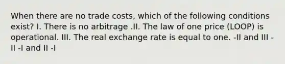 When there are no trade costs, which of the following conditions exist? I. There is no arbitrage .II. The law of one price (LOOP) is operational. III. The real exchange rate is equal to one. -II and III -II -I and II -I