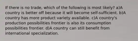 If there is no trade, which of the following is most likely? a)A country is better off because it will become self-sufficient. b)A country has more product variety available. c)A country's production possibilities frontier is also its consumption possibilities frontier. d)A country can still benefit from international specialization.