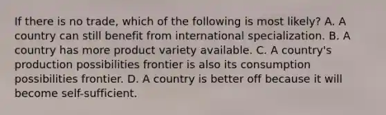 If there is no trade, which of the following is most likely? A. A country can still benefit from international specialization. B. A country has more product variety available. C. A country's production possibilities frontier is also its consumption possibilities frontier. D. A country is better off because it will become self-sufficient.