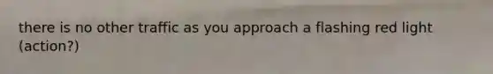 there is no other traffic as you approach a flashing red light (action?)