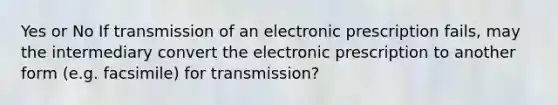 Yes or No If transmission of an electronic prescription fails, may the intermediary convert the electronic prescription to another form (e.g. facsimile) for transmission?