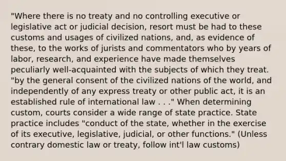 "Where there is no treaty and no controlling executive or legislative act or judicial decision, resort must be had to these customs and usages of civilized nations, and, as evidence of these, to the works of jurists and commentators who by years of labor, research, and experience have made themselves peculiarly well-acquainted with the subjects of which they treat. "by the general consent of the civilized nations of the world, and independently of any express treaty or other public act, it is an established rule of international law . . ." When determining custom, courts consider a wide range of state practice. State practice includes "conduct of the state, whether in the exercise of its executive, legislative, judicial, or other functions." (Unless contrary domestic law or treaty, follow int'l law customs)