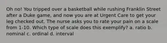 Oh no! You tripped over a basketball while rushing Franklin Street after a Duke game, and now you are at Urgent Care to get your leg checked out. The nurse asks you to rate your pain on a scale from 1-10. Which type of scale does this exemplify? a. ratio b. nominal c. ordinal d. interval