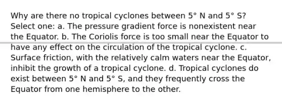 Why are there no tropical cyclones between 5° N and 5° S? Select one: a. The pressure gradient force is nonexistent near the Equator. b. The Coriolis force is too small near the Equator to have any effect on the circulation of the tropical cyclone. c. Surface friction, with the relatively calm waters near the Equator, inhibit the growth of a tropical cyclone. d. Tropical cyclones do exist between 5° N and 5° S, and they frequently cross the Equator from one hemisphere to the other.