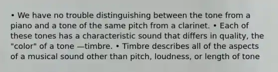 • We have no trouble distinguishing between the tone from a piano and a tone of the same pitch from a clarinet. • Each of these tones has a characteristic sound that differs in quality, the "color" of a tone —timbre. • Timbre describes all of the aspects of a musical sound other than pitch, loudness, or length of tone