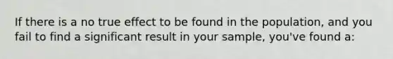 If there is a no true effect to be found in the population, and you fail to find a significant result in your sample, you've found a: