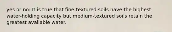 yes or no: It is true that fine-textured soils have the highest water-holding capacity but medium-textured soils retain the greatest available water.