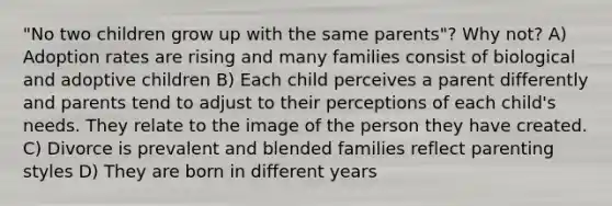 "No two children grow up with the same parents"? Why not? A) Adoption rates are rising and many families consist of biological and adoptive children B) Each child perceives a parent differently and parents tend to adjust to their perceptions of each child's needs. They relate to the image of the person they have created. C) Divorce is prevalent and blended families reflect parenting styles D) They are born in different years