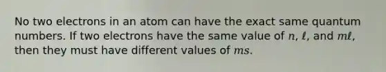 No two electrons in an atom can have the exact same quantum numbers. If two electrons have the same value of 𝑛, ℓ, and 𝑚ℓ, then they must have different values of 𝑚𝑠.