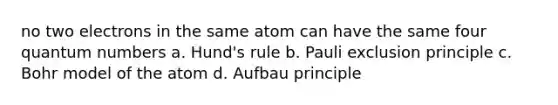 no two electrons in the same atom can have the same four quantum numbers a. Hund's rule b. Pauli exclusion principle c. Bohr model of the atom d. Aufbau principle