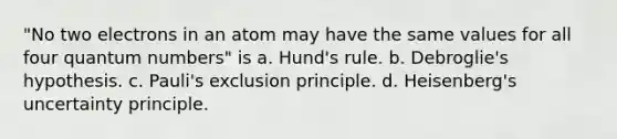 "No two electrons in an atom may have the same values for all four quantum numbers" is a. Hund's rule. b. Debroglie's hypothesis. c. Pauli's exclusion principle. d. Heisenberg's uncertainty principle.