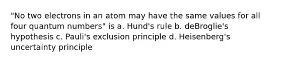 "No two electrons in an atom may have the same values for all four quantum numbers" is a. Hund's rule b. deBroglie's hypothesis c. Pauli's exclusion principle d. Heisenberg's uncertainty principle