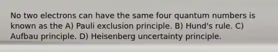 No two electrons can have the same four quantum numbers is known as the A) Pauli exclusion principle. B) Hund's rule. C) Aufbau principle. D) Heisenberg uncertainty principle.