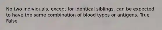 No two individuals, except for identical siblings, can be expected to have the same combination of blood types or antigens. True False