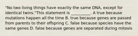 "No two living things have exactly the same DNA, except for identical twins."This statement is __________. A true because mutations happen all the time B. true because genes are passed from parents to their offspring C. false because species have the same genes D. false because genes are separated during mitosis