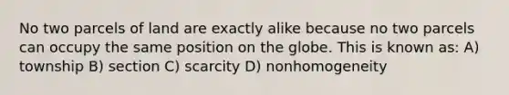 No two parcels of land are exactly alike because no two parcels can occupy the same position on the globe. This is known as: A) township B) section C) scarcity D) nonhomogeneity