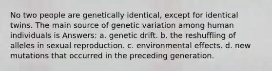 No two people are genetically identical, except for identical twins. The main source of genetic variation among human individuals is Answers: a. genetic drift. b. the reshuffling of alleles in sexual reproduction. c. environmental effects. d. new mutations that occurred in the preceding generation.