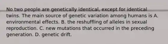 No two people are genetically identical, except for identical twins. The main source of genetic variation among humans is A. environmental effects. B. the reshuffling of alleles in sexual reproduction. C. new mutations that occurred in the preceding generation. D. genetic drift.