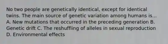 No two people are genetically identical, except for identical twins. The main source of genetic variation among humans is... A. New mutations that occurred in the preceding generation B. Genetic drift C. The reshuffling of alleles in sexual reproduction D. Environmental effects