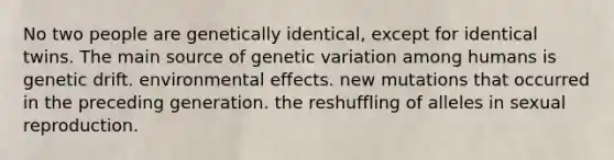 No two people are genetically identical, except for identical twins. The main source of genetic variation among humans is genetic drift. environmental effects. new mutations that occurred in the preceding generation. the reshuffling of alleles in sexual reproduction.