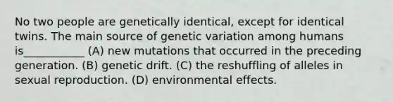 No two people are genetically identical, except for identical twins. The main source of genetic variation among humans is___________ (A) new mutations that occurred in the preceding generation. (B) genetic drift. (C) the reshuffling of alleles in sexual reproduction. (D) environmental effects.