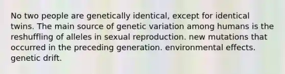 No two people are genetically identical, except for identical twins. The main source of genetic variation among humans is the reshuffling of alleles in sexual reproduction. new mutations that occurred in the preceding generation. environmental effects. genetic drift.