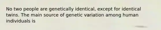 No two people are genetically identical, except for identical twins. The main source of genetic variation among human individuals is