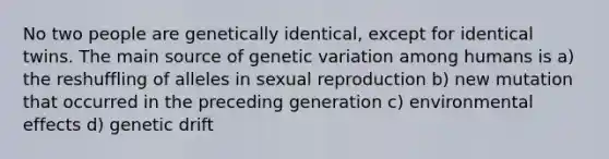 No two people are genetically identical, except for identical twins. The main source of genetic variation among humans is a) the reshuffling of alleles in sexual reproduction b) new mutation that occurred in the preceding generation c) environmental effects d) genetic drift