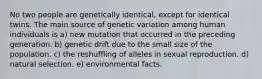 No two people are genetically identical, except for identical twins. The main source of genetic variation among human individuals is a) new mutation that occurred in the preceding generation. b) genetic drift due to the small size of the population. c) the reshuffling of alleles in sexual reproduction. d) natural selection. e) environmental facts.