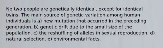 No two people are genetically identical, except for identical twins. The main source of genetic variation among human individuals is a) new mutation that occurred in the preceding generation. b) genetic drift due to the small size of the population. c) the reshuffling of alleles in sexual reproduction. d) natural selection. e) environmental facts.