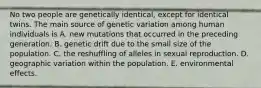 No two people are genetically identical, except for identical twins. The main source of genetic variation among human individuals is A. new mutations that occurred in the preceding generation. B. genetic drift due to the small size of the population. C. the reshuffling of alleles in sexual reproduction. D. geographic variation within the population. E. environmental effects.