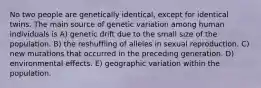 No two people are genetically identical, except for identical twins. The main source of genetic variation among human individuals is A) genetic drift due to the small size of the population. B) the reshuffling of alleles in sexual reproduction. C) new mutations that occurred in the preceding generation. D) environmental effects. E) geographic variation within the population.