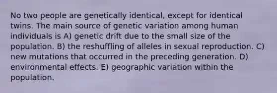 No two people are genetically identical, except for identical twins. The main source of genetic variation among human individuals is A) genetic drift due to the small size of the population. B) the reshuffling of alleles in sexual reproduction. C) new mutations that occurred in the preceding generation. D) environmental effects. E) geographic variation within the population.